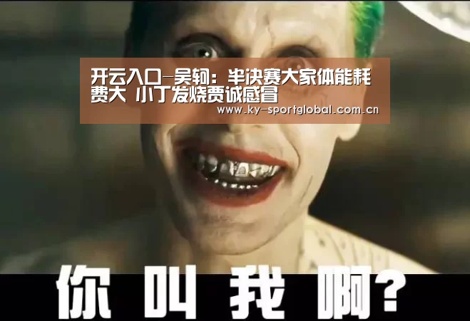 开云入口-吴轲:半决赛大家体能耗费大 小丁发烧贾诚感冒(图1) 开云入口